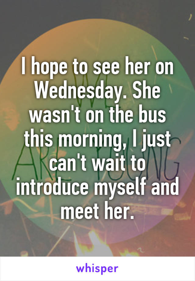 I hope to see her on Wednesday. She wasn't on the bus this morning, I just can't wait to introduce myself and meet her.