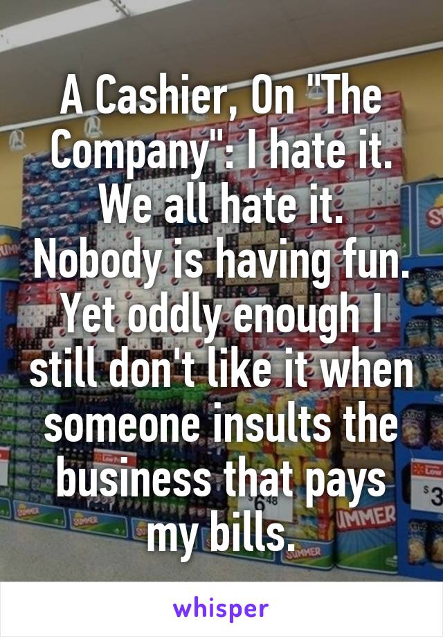 A Cashier, On "The Company": I hate it. We all hate it. Nobody is having fun. Yet oddly enough I still don't like it when someone insults the business that pays my bills.