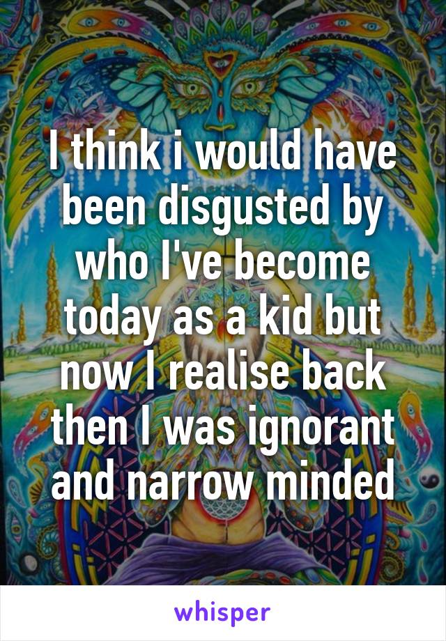 I think i would have been disgusted by who I've become today as a kid but now I realise back then I was ignorant and narrow minded