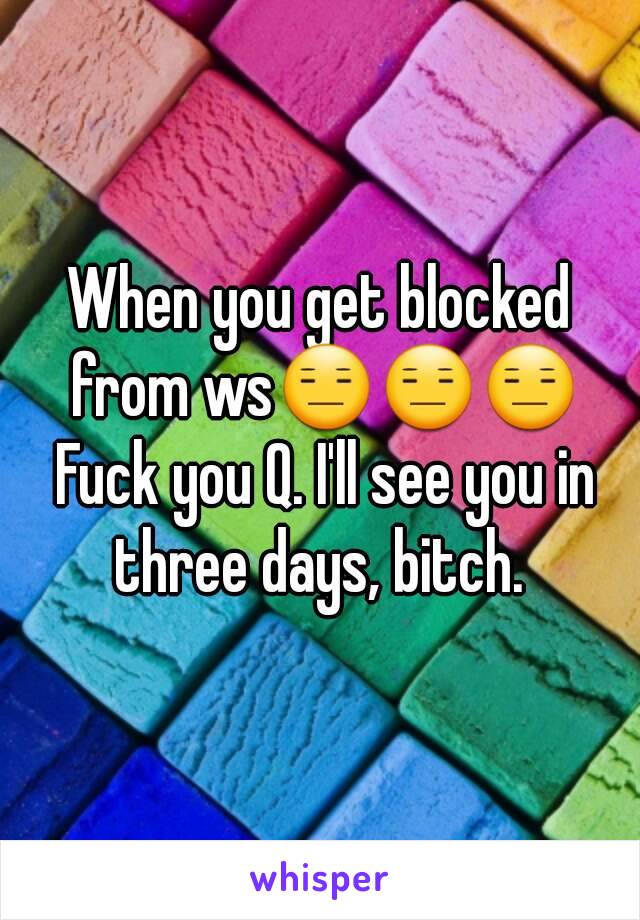 When you get blocked from ws😑😑😑 Fuck you Q. I'll see you in three days, bitch. 