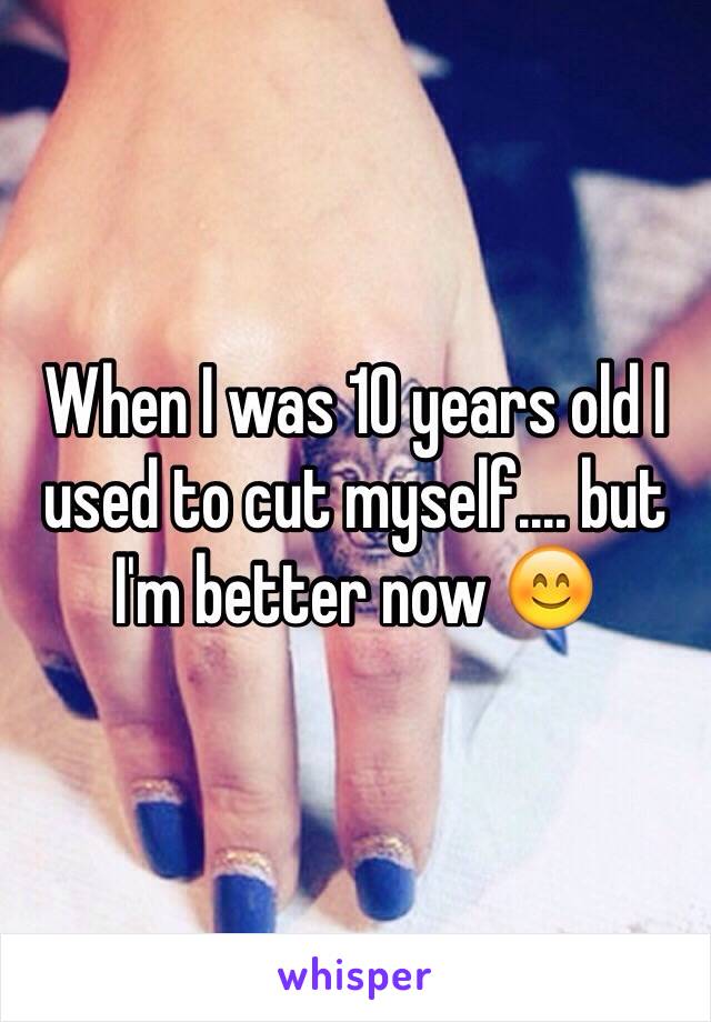 When I was 10 years old I used to cut myself.... but I'm better now 😊