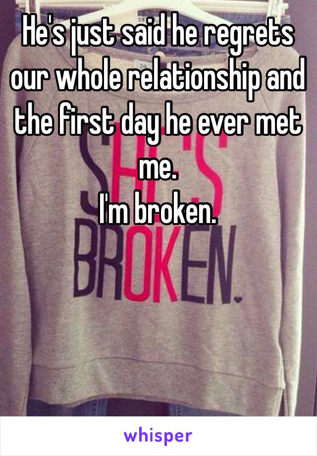 He's just said he regrets our whole relationship and the first day he ever met me. 
I'm broken.