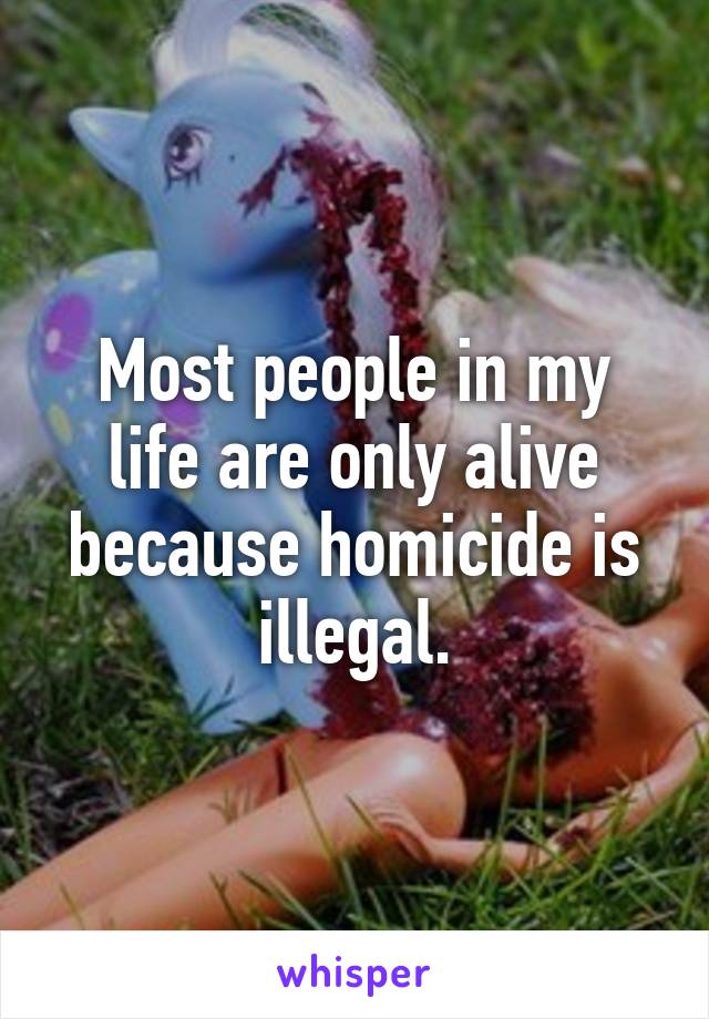 Most people in my life are only alive because homicide is illegal.