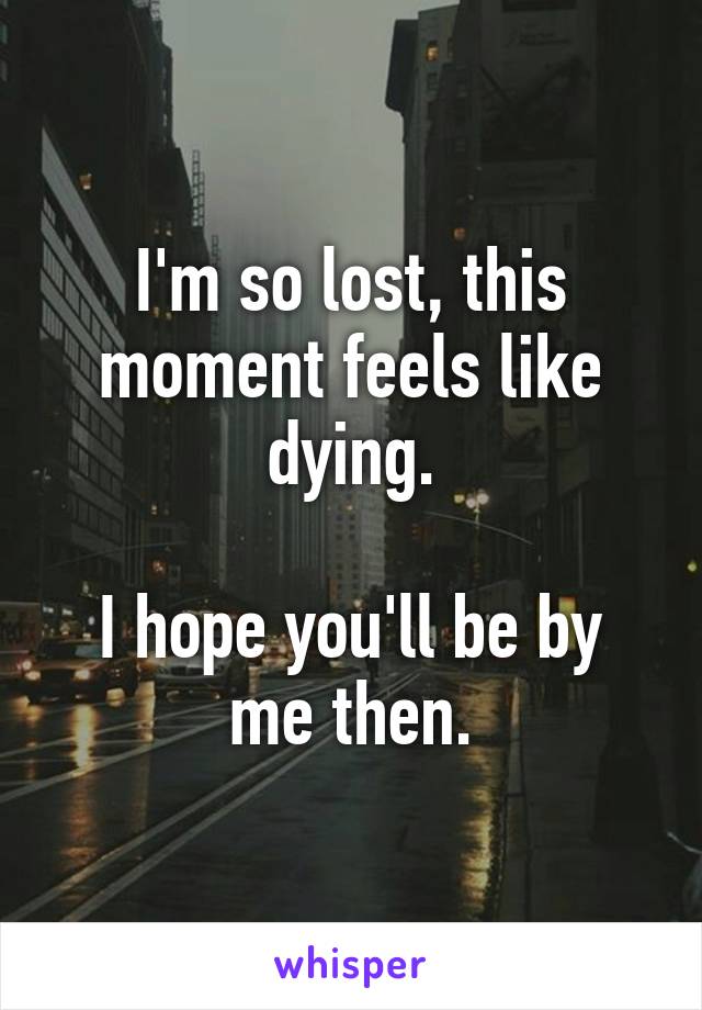 I'm so lost, this moment feels like dying.

I hope you'll be by me then.