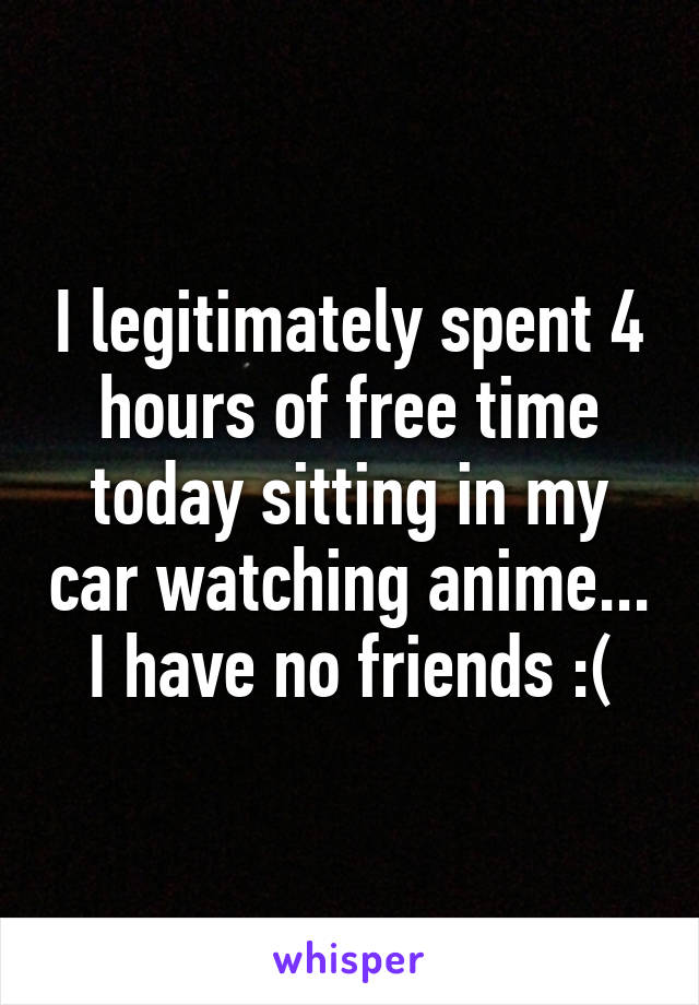 I legitimately spent 4 hours of free time today sitting in my car watching anime...
I have no friends :(