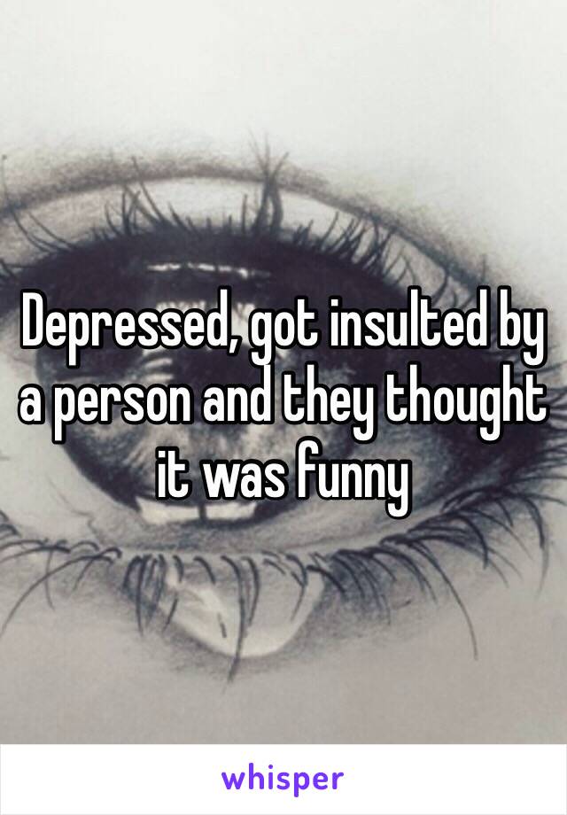 Depressed, got insulted by a person and they thought it was funny