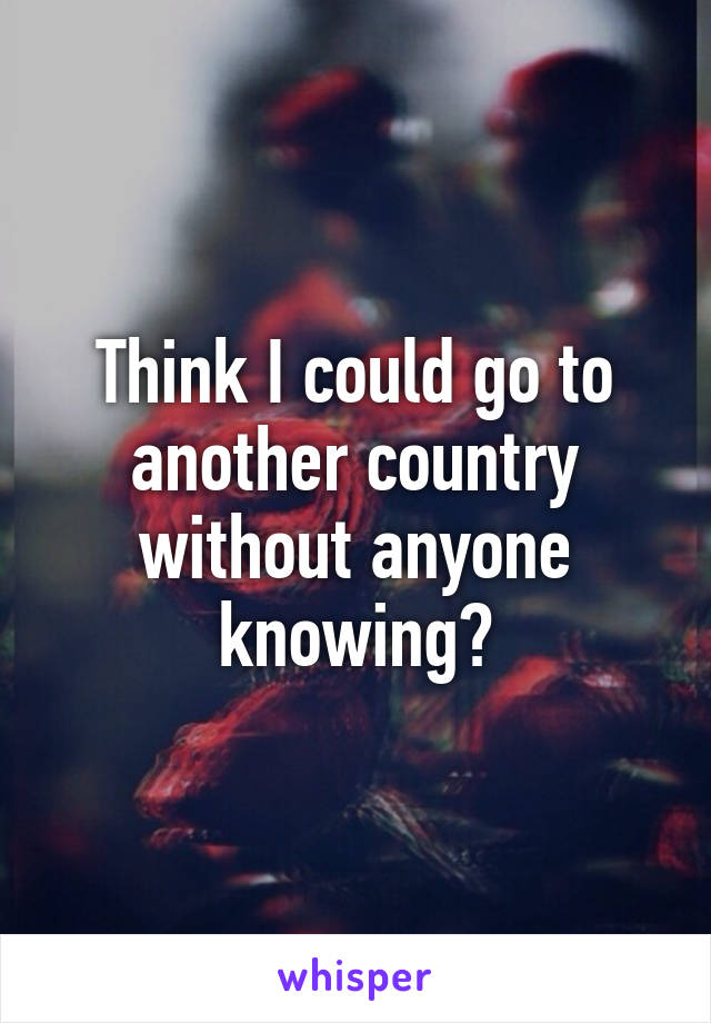 Think I could go to another country without anyone knowing?