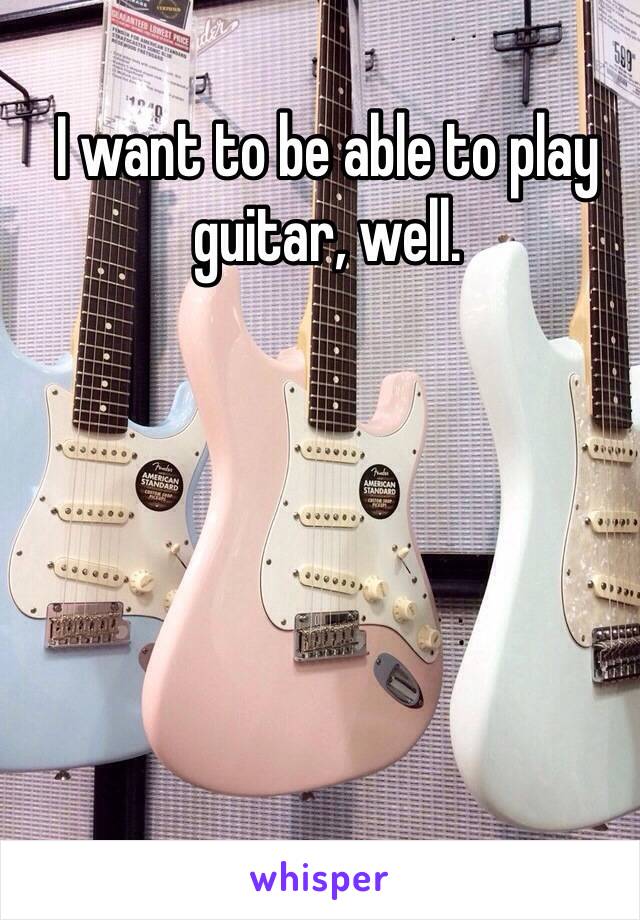 I want to be able to play guitar, well.