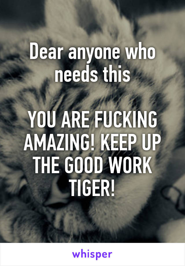 Dear anyone who needs this

YOU ARE FUCKING AMAZING! KEEP UP THE GOOD WORK TIGER!
