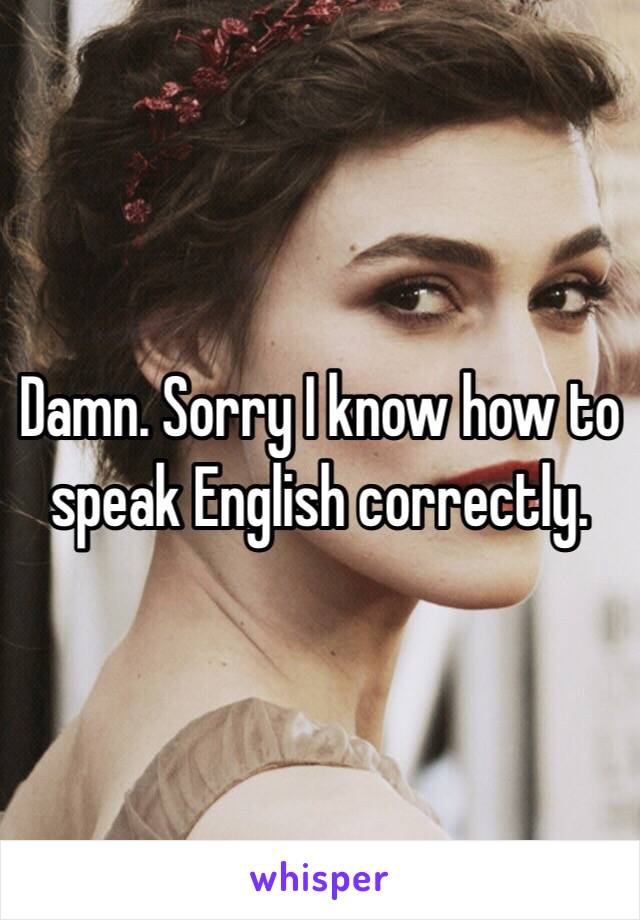 Damn. Sorry I know how to speak English correctly.