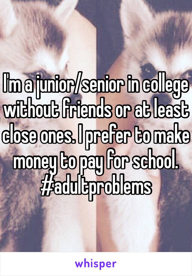 I'm a junior/senior in college without friends or at least close ones. I prefer to make money to pay for school. #adultproblems