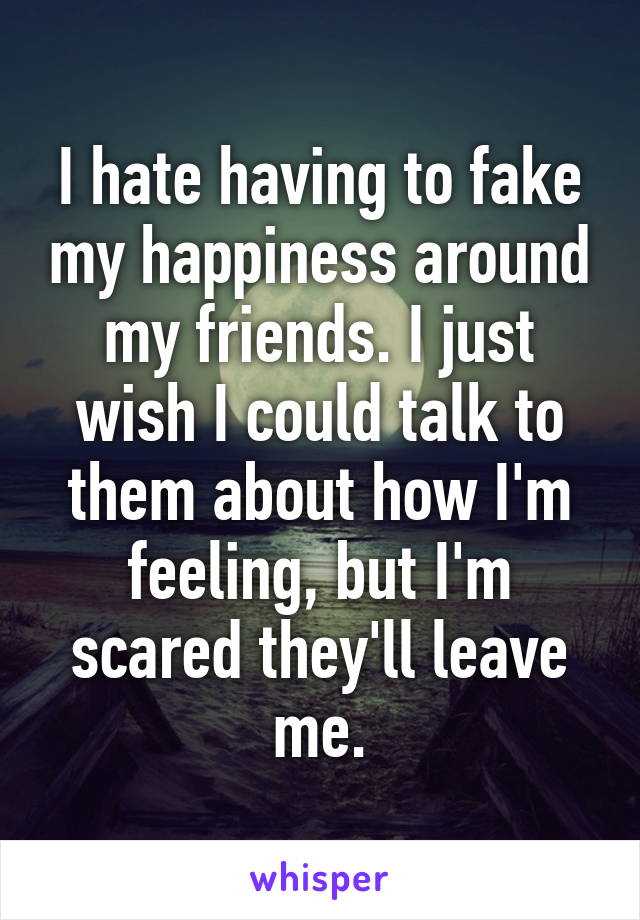 I hate having to fake my happiness around my friends. I just wish I could talk to them about how I'm feeling, but I'm scared they'll leave me.