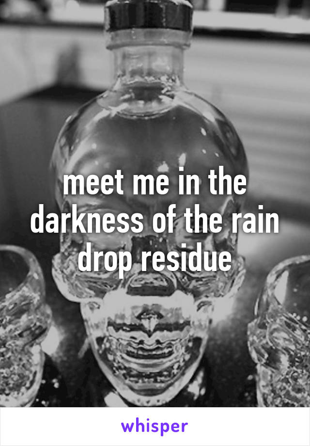 meet me in the darkness of the rain drop residue