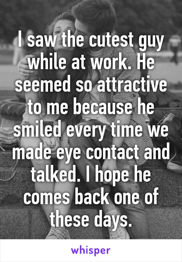 I saw the cutest guy while at work. He seemed so attractive to me because he smiled every time we made eye contact and talked. I hope he comes back one of these days.