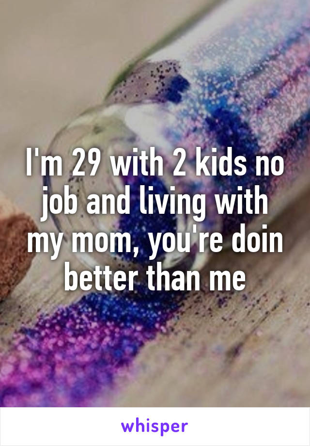 I'm 29 with 2 kids no job and living with my mom, you're doin better than me