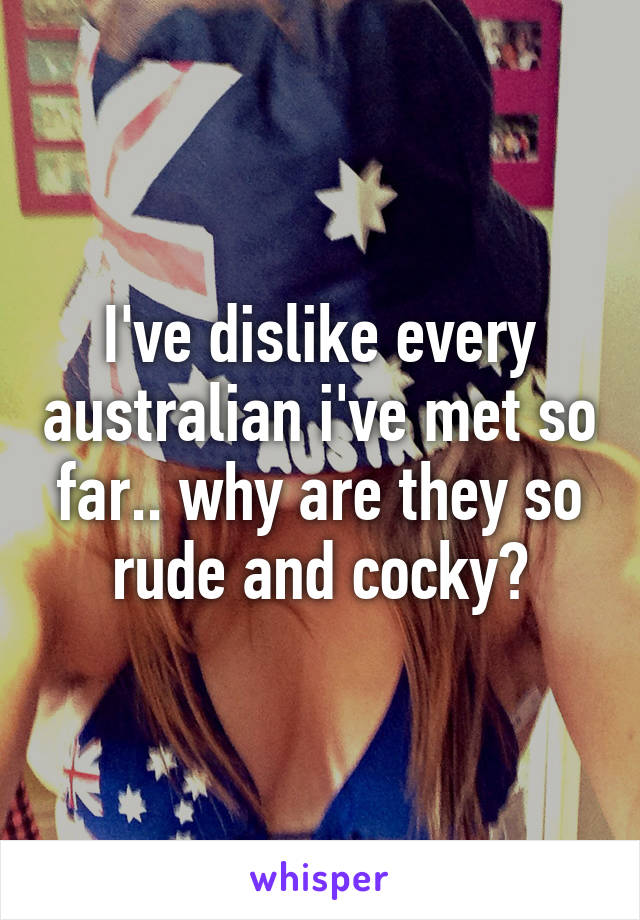 I've dislike every australian i've met so far.. why are they so rude and cocky?