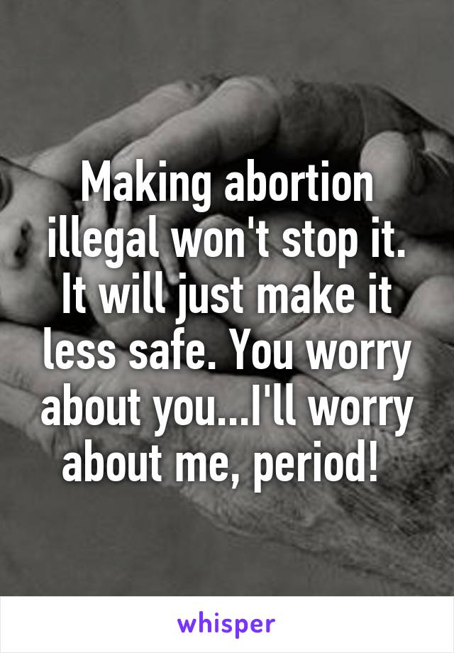 Making abortion illegal won't stop it. It will just make it less safe. You worry about you...I'll worry about me, period! 