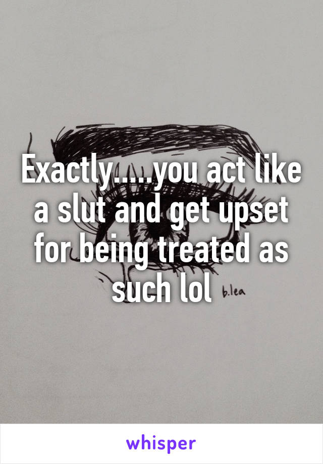 Exactly.....you act like a slut and get upset for being treated as such lol