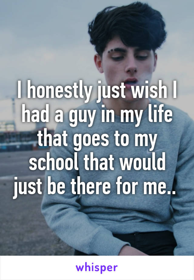 I honestly just wish I had a guy in my life that goes to my school that would just be there for me.. 