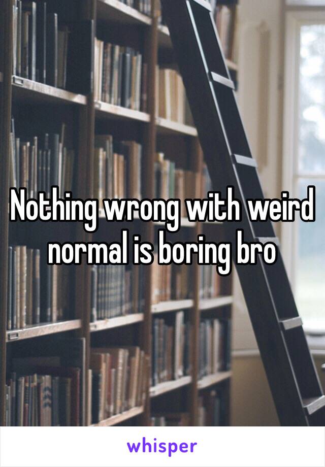 Nothing wrong with weird normal is boring bro 