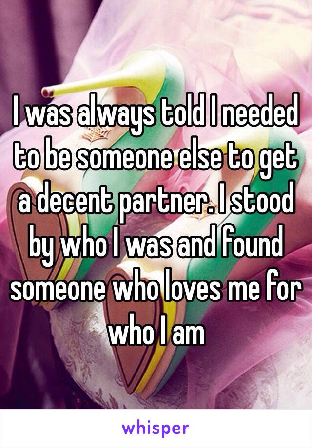 I was always told I needed to be someone else to get a decent partner. I stood by who I was and found someone who loves me for who I am