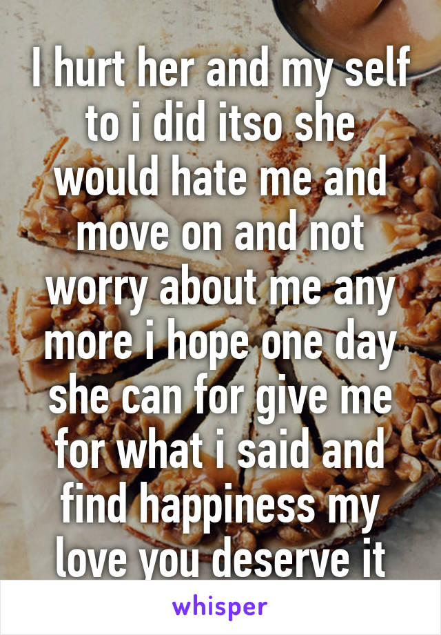 I hurt her and my self to i did itso she would hate me and move on and not worry about me any more i hope one day she can for give me for what i said and find happiness my love you deserve it