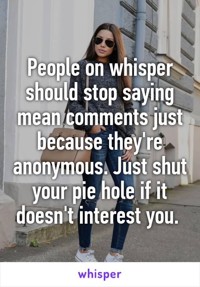 People on whisper should stop saying mean comments just because they're anonymous. Just shut your pie hole if it doesn't interest you. 