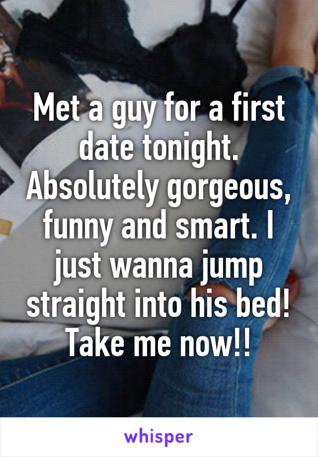 Met a guy for a first date tonight. Absolutely gorgeous, funny and smart. I just wanna jump straight into his bed! Take me now!!