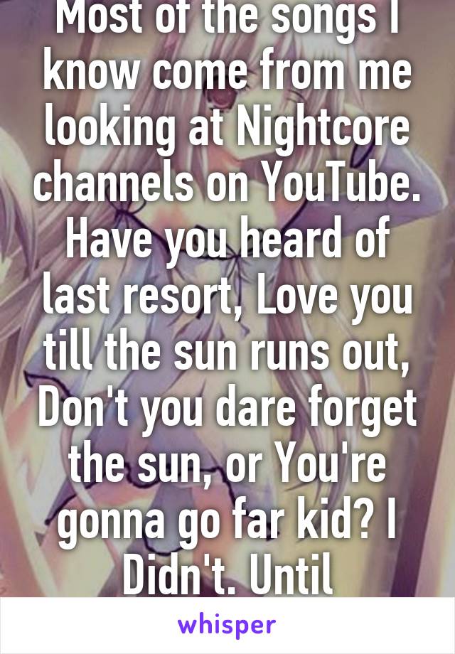 Most of the songs I know come from me looking at Nightcore channels on YouTube. Have you heard of last resort, Love you till the sun runs out, Don't you dare forget the sun, or You're gonna go far kid? I Didn't. Until Nightcore.