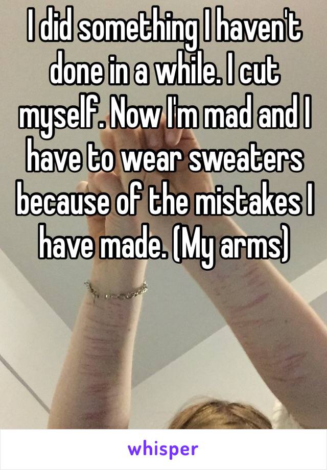 I did something I haven't done in a while. I cut myself. Now I'm mad and I have to wear sweaters because of the mistakes I have made. (My arms)