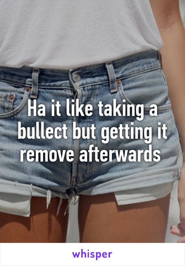 Ha it like taking a bullect but getting it remove afterwards 