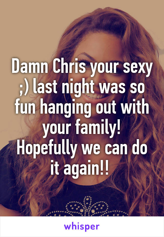 Damn Chris your sexy ;) last night was so fun hanging out with your family! Hopefully we can do it again!! 