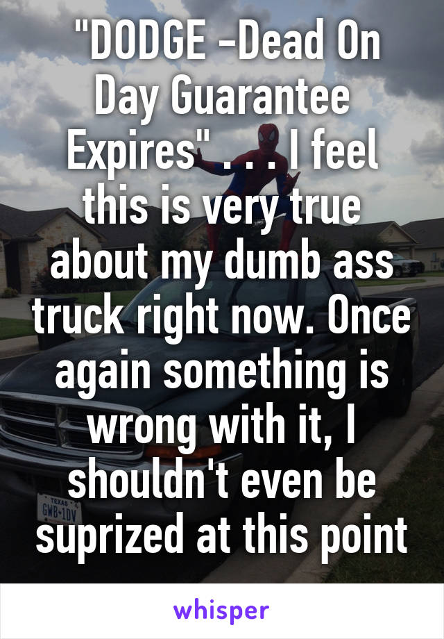  "DODGE -Dead On Day Guarantee Expires" . . . I feel this is very true about my dumb ass truck right now. Once again something is wrong with it, I shouldn't even be suprized at this point . . . 