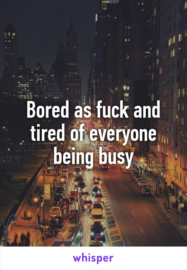 Bored as fuck and tired of everyone being busy