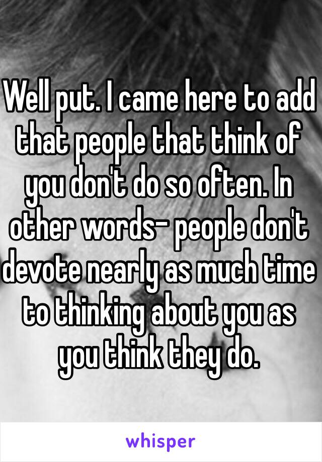 Well put. I came here to add that people that think of you don't do so often. In other words- people don't devote nearly as much time to thinking about you as you think they do. 