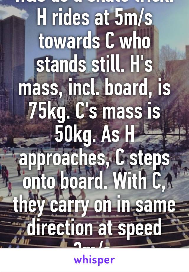 H&C do a skate trick. H rides at 5m/s towards C who stands still. H's mass, incl. board, is 75kg. C's mass is 50kg. As H approaches, C steps onto board. With C, they carry on in same direction at speed 3m/s.
WHY?