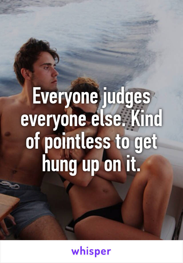 Everyone judges everyone else. Kind of pointless to get hung up on it.