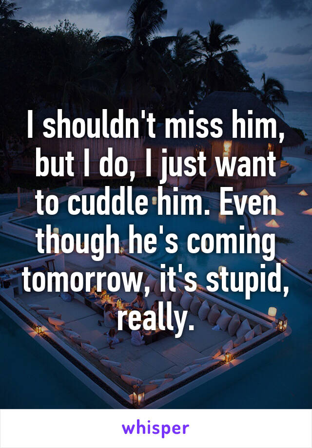 I shouldn't miss him, but I do, I just want to cuddle him. Even though he's coming tomorrow, it's stupid, really.