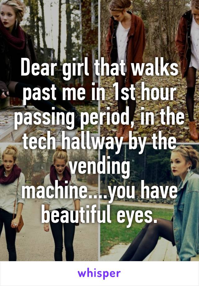 Dear girl that walks past me in 1st hour passing period, in the tech hallway by the vending machine....you have beautiful eyes.