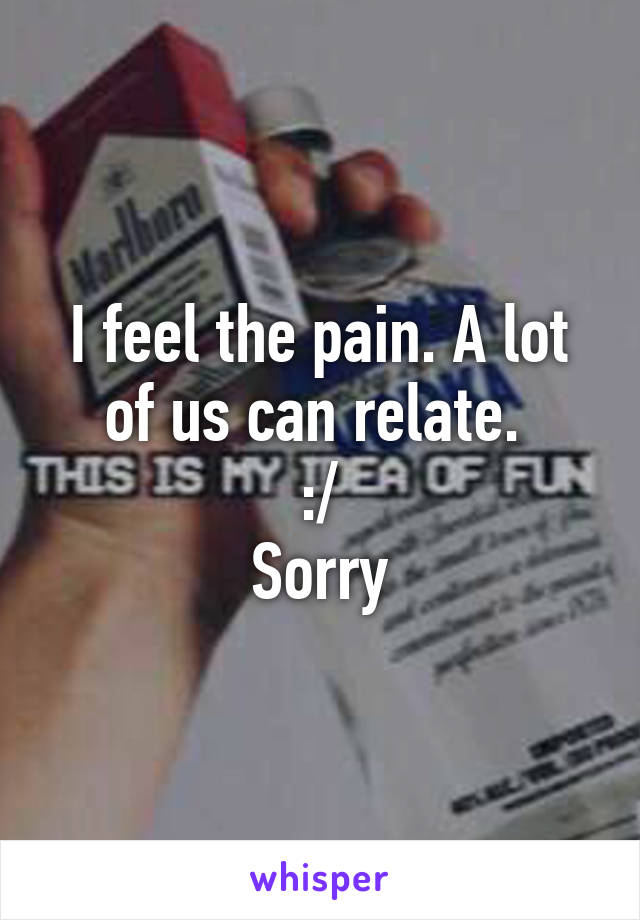 I feel the pain. A lot of us can relate. 
:/
Sorry