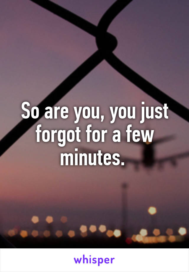 So are you, you just forgot for a few minutes. 