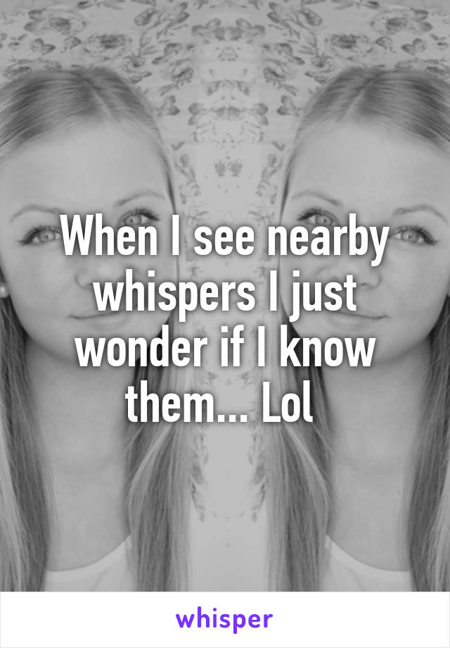 When I see nearby whispers I just wonder if I know them... Lol 