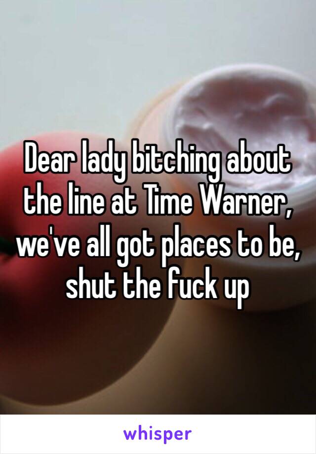 Dear lady bitching about the line at Time Warner, we've all got places to be, shut the fuck up 