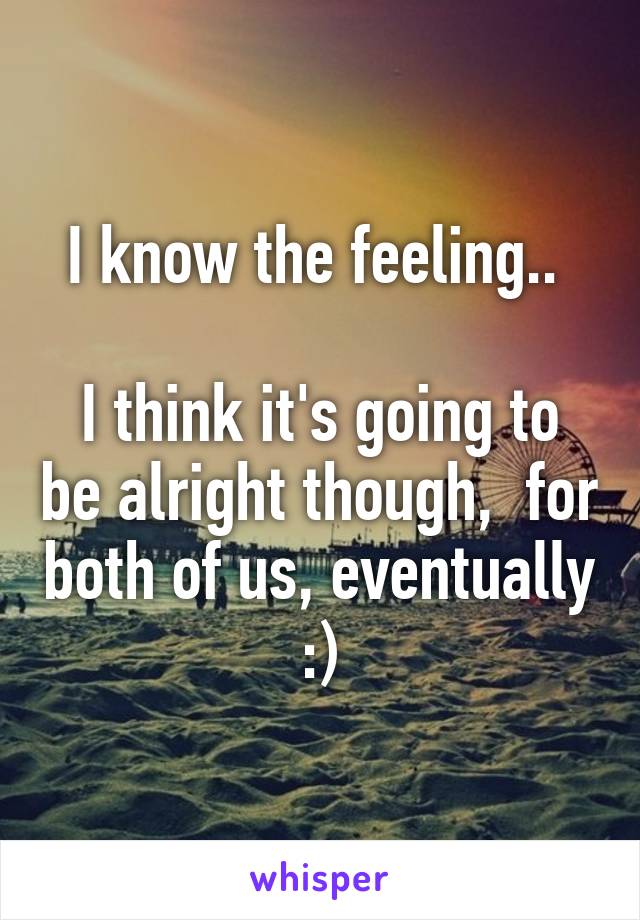 I know the feeling.. 

I think it's going to be alright though,  for both of us, eventually :)