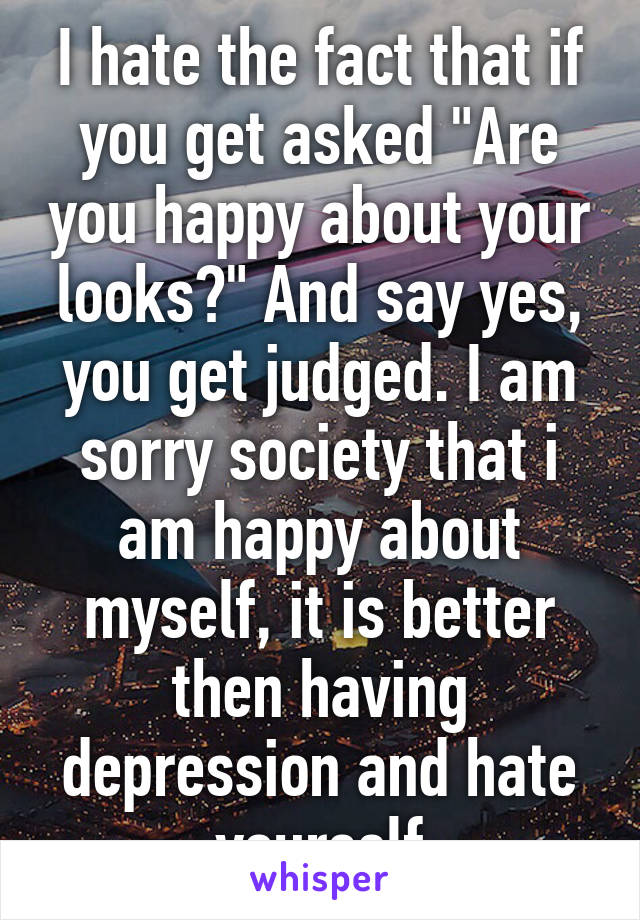 I hate the fact that if you get asked "Are you happy about your looks?" And say yes, you get judged. I am sorry society that i am happy about myself, it is better then having depression and hate yourself