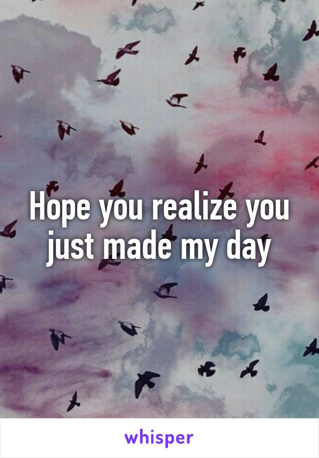 Hope you realize you just made my day