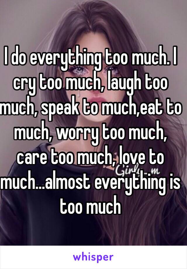 I do everything too much. I cry too much, laugh too much, speak to much,eat to much, worry too much, care too much, love to much...almost everything is too much