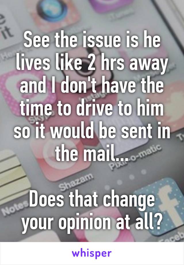 See the issue is he lives like 2 hrs away and I don't have the time to drive to him so it would be sent in the mail...

Does that change your opinion at all?