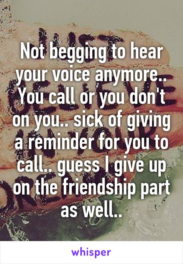 Not begging to hear your voice anymore.. You call or you don't on you.. sick of giving a reminder for you to call.. guess I give up on the friendship part as well..