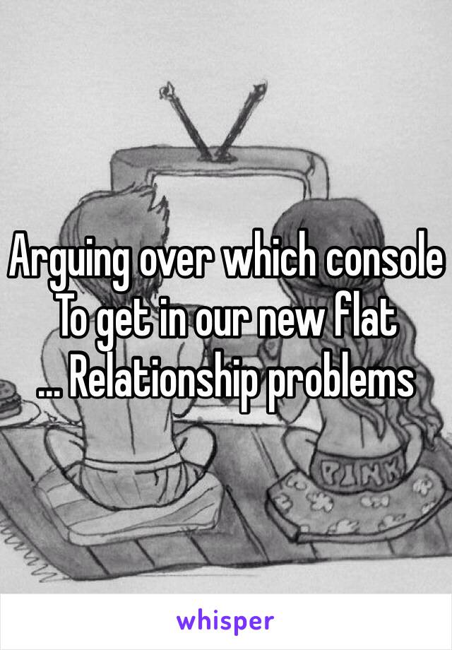 Arguing over which console 
To get in our new flat 
... Relationship problems 